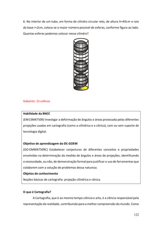 122
6. No interior de um tubo, em forma de cilindro circular reto, de altura h=40cm e raio
da base r=2cm, coloca-se o maior número possível de esferas, conforme figura ao lado.
Quantas esferas podemos colocar nesse cilindro?
Gabarito: 15 esferas
Habilidade da BNCC
(EM13MAT509) Investigar a deformação de ângulos e áreas provocada pelas diferentes
projeções usadas em cartografia (como a cilíndrica e a cônica), com ou sem suporte de
tecnologia digital.
Objetivo de aprendizagem do DC-GOEM
(GO-EMMAT509C) Estabelecer conjecturas de diferentes conceitos e propriedades
envolvidas na determinação da medida de ângulos e áreas de projeções, identificando
a necessidade, ou não, de demonstração formal para justificar o uso de ferramentas que
colaborem com a solução de problemas dessa natureza.
Objetos de conhecimento
Noções básicas de cartografia: projeção cilíndrica e cônica.
O que é Cartografia?
A Cartografia, que é ao mesmo tempo ciência e arte, é a ciência responsável pela
representação da realidade, contribuindo para a melhor compreensão do mundo. Como
 