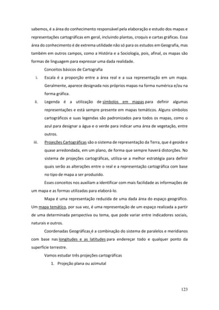 123
sabemos, é a área do conhecimento responsável pela elaboração e estudo dos mapas e
representações cartográficas em geral, incluindo plantas, croquis e cartas gráficas. Essa
área do conhecimento é de extrema utilidade não só para os estudos em Geografia, mas
também em outros campos, como a História e a Sociologia, pois, afinal, os mapas são
formas de linguagem para expressar uma dada realidade.
Conceitos básicos de Cartografia
i. Escala é a proporção entre a área real e a sua representação em um mapa.
Geralmente, aparece designada nos próprios mapas na forma numérica e/ou na
forma gráfica.
ii. Legenda é a utilização de símbolos em mapas para definir algumas
representações e está sempre presente em mapas temáticos. Alguns símbolos
cartográficos e suas legendas são padronizados para todos os mapas, como o
azul para designar a água e o verde para indicar uma área de vegetação, entre
outros.
iii. Projeções Cartográficas são o sistema de representação da Terra, que é geoide e
quase arredondada, em um plano, de forma que sempre haverá distorções. No
sistema de projeções cartográficas, utiliza-se a melhor estratégia para definir
quais serão as alterações entre o real e a representação cartográfica com base
no tipo de mapa a ser produzido.
Esses conceitos nos auxiliam a identificar com mais facilidade as informações de
um mapa e as formas utilizadas para elaborá-lo.
Mapa é uma representação reduzida de uma dada área do espaço geográfico.
Um mapa temático, por sua vez, é uma representação de um espaço realizada a partir
de uma determinada perspectiva ou tema, que pode variar entre indicadores sociais,
naturais e outros.
Coordenadas Geográficas é a combinação do sistema de paralelos e meridianos
com base nas longitudes e as latitudes para endereçar todo e qualquer ponto da
superfície terrestre.
Vamos estudar três projeções cartográficas
1. Projeção plana ou azimutal
 