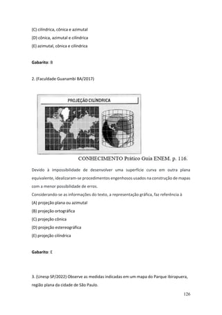 126
(C) cilíndrica, cônica e azimutal
(D) cônica, azimutal e cilíndrica
(E) azimutal, cônica e cilíndrica
Gabarito: B
2. (Faculdade Guanambi BA/2017)
Devido à impossibilidade de desenvolver uma superfície curva em outra plana
equivalente, idealizaram-se procedimentos engenhosos usados na construção de mapas
com a menor possibilidade de erros.
Considerando-se as informações do texto, a representação gráfica, faz referência à
(A) projeção plana ou azimutal
(B) projeção ortográfica
(C) projeção cônica
(D) projeção estereográfica
(E) projeção cilíndrica
Gabarito: E
3. (Unesp SP/2022) Observe as medidas indicadas em um mapa do Parque Ibirapuera,
região plana da cidade de São Paulo.
 