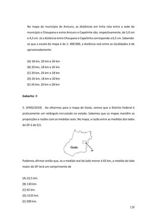 128
No mapa do município de Anicuns, as distâncias em linha reta entre a sede do
município e Choupana e entre Anicuns e Capelinha são, respectivamente, de 5,0 cm
e 4,5 cm. Já a distância entre Choupana e Capelinha corresponde a 6,5 cm. Sabendo-
se que a escala do mapa é de 1: 400.000, a distância real entre as localidades é de
aproximadamente:
(A) 18 km, 20 km e 26 km
(B) 20 km, 18 km e 26 km
(C) 20 km, 26 km e 18 km
(D) 26 km, 18 km e 20 km
(E) 26 km, 20 km e 28 km
Gabarito: B
5. (IFMS/2019) Ao olharmos para o mapa de Goiás, vemos que o Distrito Federal é
praticamente um retângulo incrustado no estado. Sabemos que os mapas mantêm as
proporções e razões com as medidas reais. No mapa, a razão entre as medidas dos lados
do DF é de 0,5.
Podemos afirmar então que, se a medida real do lado menor é 65 km, a medida do lado
maior do DF terá um comprimento de
(A) 32,5 km.
(B) 130 km.
(C) 65 km.
(D) 1535 km.
(E) 200 km.
 