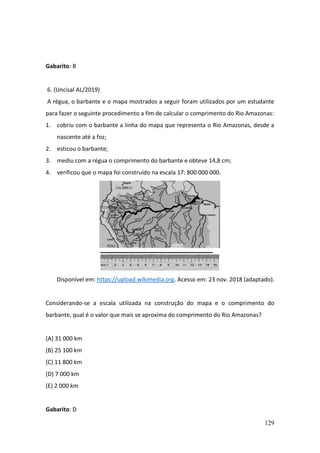 129
Gabarito: B
6. (Uncisal AL/2019)
A régua, o barbante e o mapa mostrados a seguir foram utilizados por um estudante
para fazer o seguinte procedimento a fim de calcular o comprimento do Rio Amazonas:
1. cobriu com o barbante a linha do mapa que representa o Rio Amazonas, desde a
nascente até a foz;
2. esticou o barbante;
3. mediu com a régua o comprimento do barbante e obteve 14,8 cm;
4. verificou que o mapa foi construído na escala 17: 800 000 000.
Disponível em: https://upload.wikimedia.org. Acesso em: 23 nov. 2018 (adaptado).
Considerando-se a escala utilizada na construção do mapa e o comprimento do
barbante, qual é o valor que mais se aproxima do comprimento do Rio Amazonas?
(A) 31 000 km
(B) 25 100 km
(C) 11 800 km
(D) 7 000 km
(E) 2 000 km
Gabarito: D
 