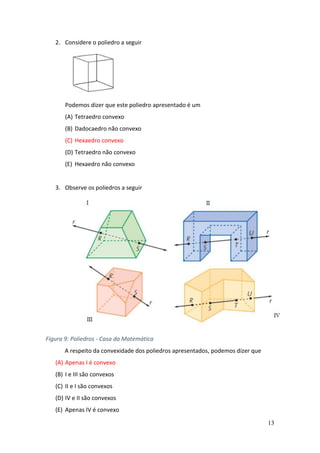 13
2. Considere o poliedro a seguir
Podemos dizer que este poliedro apresentado é um
(A) Tetraedro convexo
(B) Dadocaedro não convexo
(C) Hexaedro convexo
(D) Tetraedro não convexo
(E) Hexaedro não convexo
3. Observe os poliedros a seguir
Figura 9: Poliedros - Casa da Matemática
A respeito da convexidade dos poliedros apresentados, podemos dizer que
(A) Apenas I é convexo
(B) I e III são convexos
(C) II e I são convexos
(D) IV e II são convexos
(E) Apenas IV é convexo
 