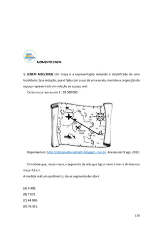 130
MOMENTO ENEM
1. (ENEM MEC/2018) Um mapa é a representação reduzida e simplificada de uma
localidade. Essa redução, que é feita com o uso de uma escala, mantém a proporção do
espaço representado em relação ao espaço real.
Certo mapa tem escala 1 : 58 000 000.
Disponível em: http://oblogdedaynabrigth.blogspot.com.br. Acesso em: 9 ago. 2012.
Considere que, nesse mapa, o segmento de reta que liga o navio à marca do tesouro
meça 7,6 cm.
A medida real, em quilômetro, desse segmento de reta é
(A) 4 408.
(B) 7 632.
(C) 44 080.
(D) 76 316.
 