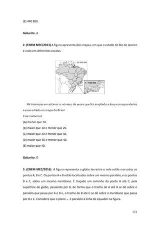 131
(E) 440 800.
Gabarito: A
2. (ENEM MEC/2013) A figura apresenta dois mapas, em que o estado do Rio de Janeiro
é visto em diferentes escalas.
Há interesse em estimar o número de vezes que foi ampliada a área correspondente
a esse estado no mapa do Brasil.
Esse número é
(A) menor que 10.
(B) maior que 10 e menor que 20.
(C) maior que 20 e menor que 30.
(D) maior que 30 e menor que 40.
(E) maior que 40.
Gabarito: D
3. (ENEM MEC/2016) A figura representa o globo terrestre e nela estão marcados os
pontos A, B e C. Os pontos A e B estão localizados sobre um mesmo paralelo, e os pontos
B e C, sobre um mesmo meridiano. É traçado um caminho do ponto A até C, pela
superfície do globo, passando por B, de forma que o trecho de A até B se dê sobre o
paralelo que passa por A e B e, o trecho de B até C se dê sobre o meridiano que passa
por B e C. Considere que o plano  é paralelo à linha do equador na figura.
 