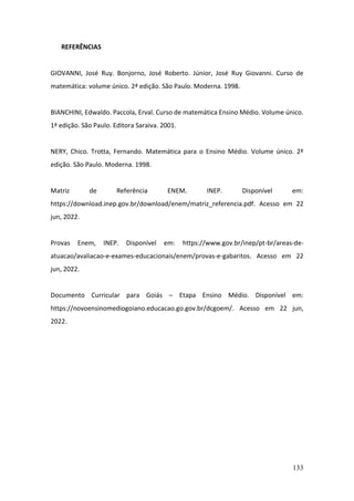 133
REFERÊNCIAS
GIOVANNI, José Ruy. Bonjorno, José Roberto. Júnior, José Ruy Giovanni. Curso de
matemática: volume único. 2ª edição. São Paulo. Moderna. 1998.
BIANCHINI, Edwaldo. Paccola, Erval. Curso de matemática Ensino Médio. Volume único.
1ª edição. São Paulo. Editora Saraiva. 2001.
NERY, Chico. Trotta, Fernando. Matemática para o Ensino Médio. Volume único. 2ª
edição. São Paulo. Moderna. 1998.
Matriz de Referência ENEM. INEP. Disponível em:
https://download.inep.gov.br/download/enem/matriz_referencia.pdf. Acesso em 22
jun, 2022.
Provas Enem, INEP. Disponível em: https://www.gov.br/inep/pt-br/areas-de-
atuacao/avaliacao-e-exames-educacionais/enem/provas-e-gabaritos. Acesso em 22
jun, 2022.
Documento Curricular para Goiás – Etapa Ensino Médio. Disponível em:
https://novoensinomediogoiano.educacao.go.gov.br/dcgoem/. Acesso em 22 jun,
2022.
 