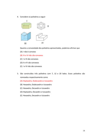 14
4. Considere os poliedros a seguir
Quanto a convexidade dos poliedros apresentados, podemos afirmar que
(A) I não é convexo
(B) III e IV não são convexos
(C) I e III são convexos
(D) II e IV são convexos
(E) I e IV não são convexos
5. São construídos três poliedros com 7, 12 e 20 lados. Esses poliedros são
nomeados respectivamente como
(A) Heptaedro, Dodecaedro e Icosaedro
(B) Hexaedro, Dodecaedro e Icosaedro
(C) Hexaedro, Decaedro e Icosaedro
(D) Heptaedro, Decaedro e Icosaedro
(E) Hexaedro, Decaedro e Icosaedro
 