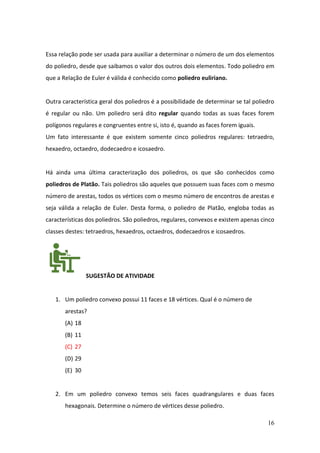16
Essa relação pode ser usada para auxiliar a determinar o número de um dos elementos
do poliedro, desde que saibamos o valor dos outros dois elementos. Todo poliedro em
que a Relação de Euler é válida é conhecido como poliedro euliriano.
Outra característica geral dos poliedros é a possibilidade de determinar se tal poliedro
é regular ou não. Um poliedro será dito regular quando todas as suas faces forem
polígonos regulares e congruentes entre si, isto é, quando as faces forem iguais.
Um fato interessante é que existem somente cinco poliedros regulares: tetraedro,
hexaedro, octaedro, dodecaedro e icosaedro.
Há ainda uma última caracterização dos poliedros, os que são conhecidos como
poliedros de Platão. Tais poliedros são aqueles que possuem suas faces com o mesmo
número de arestas, todos os vértices com o mesmo número de encontros de arestas e
seja válida a relação de Euler. Desta forma, o poliedro de Platão, engloba todas as
características dos poliedros. São poliedros, regulares, convexos e existem apenas cinco
classes destes: tetraedros, hexaedros, octaedros, dodecaedros e icosaedros.
SUGESTÃO DE ATIVIDADE
1. Um poliedro convexo possui 11 faces e 18 vértices. Qual é o número de
arestas?
(A) 18
(B) 11
(C) 27
(D) 29
(E) 30
2. Em um poliedro convexo temos seis faces quadrangulares e duas faces
hexagonais. Determine o número de vértices desse poliedro.
 