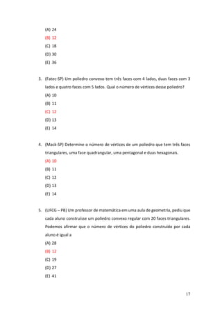 17
(A) 24
(B) 12
(C) 18
(D) 30
(E) 36
3. (Fatec-SP) Um poliedro convexo tem três faces com 4 lados, duas faces com 3
lados e quatro faces com 5 lados. Qual o número de vértices desse poliedro?
(A) 10
(B) 11
(C) 12
(D) 13
(E) 14
4. (Mack-SP) Determine o número de vértices de um poliedro que tem três faces
triangulares, uma face quadrangular, uma pentagonal e duas hexagonais.
(A) 10
(B) 11
(C) 12
(D) 13
(E) 14
5. (UFCG – PB) Um professor de matemática em uma aula de geometria, pediu que
cada aluno construísse um poliedro convexo regular com 20 faces triangulares.
Podemos afirmar que o número de vértices do poliedro construído por cada
aluno é igual a
(A) 28
(B) 12
(C) 19
(D) 27
(E) 41
 