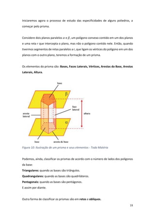 18
Iniciaremos agora o processo de estudo das especificidades de alguns poliedros, a
começar pelo prisma.
Considere dois planos paralelos 𝛼 e 𝛽, um polígono convexo contido em um dos planos
e uma reta r que intercepta o plano, mas não o polígono contido nele. Então, quando
tivermos segmentos de retas paralelos a r, que ligam os vértices do polígono em um dos
planos com o outro plano, teremos a formação de um prisma.
Os elementos do prisma são: Bases, Faces Laterais, Vértices, Arestas da Base, Arestas
Laterais, Altura.
Figura 10: Ilustração de um prisma e seus elementos - Toda Matéria
Podemos, ainda, classificar os prismas de acordo com o número de lados dos polígonos
da base:
Triangulares: quando as bases são triângulos.
Quadrangulares: quando as bases são quadriláteros.
Pentagonais: quando as bases são pentágonos.
E assim por diante.
Outra forma de classificar os prismas são em retos e oblíquos.
 