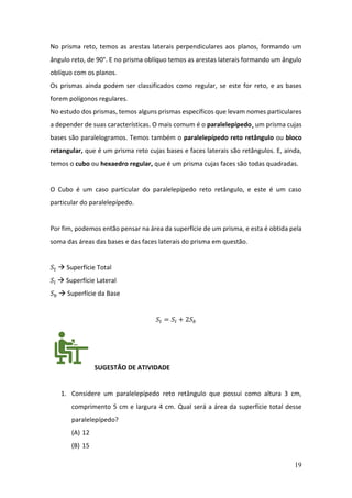 19
No prisma reto, temos as arestas laterais perpendiculares aos planos, formando um
ângulo reto, de 90°. E no prisma oblíquo temos as arestas laterais formando um ângulo
oblíquo com os planos.
Os prismas ainda podem ser classificados como regular, se este for reto, e as bases
forem polígonos regulares.
No estudo dos prismas, temos alguns prismas específicos que levam nomes particulares
a depender de suas características. O mais comum é o paralelepípedo¸ um prisma cujas
bases são paralelogramos. Temos também o paralelepípedo reto retângulo ou bloco
retangular, que é um prisma reto cujas bases e faces laterais são retângulos. E, ainda,
temos o cubo ou hexaedro regular, que é um prisma cujas faces são todas quadradas.
O Cubo é um caso particular do paralelepípedo reto retângulo, e este é um caso
particular do paralelepípedo.
Por fim, podemos então pensar na área da superfície de um prisma, e esta é obtida pela
soma das áreas das bases e das faces laterais do prisma em questão.
𝑆𝑡 → Superfície Total
𝑆𝑙 → Superfície Lateral
𝑆𝑏 → Superfície da Base
𝑆𝑡 = 𝑆𝑙 + 2𝑆𝑏
SUGESTÃO DE ATIVIDADE
1. Considere um paralelepípedo reto retângulo que possui como altura 3 cm,
comprimento 5 cm e largura 4 cm. Qual será a área da superfície total desse
paralelepípedo?
(A) 12
(B) 15
 