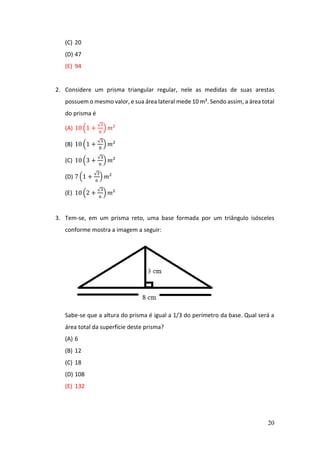 20
(C) 20
(D) 47
(E) 94
2. Considere um prisma triangular regular, nele as medidas de suas arestas
possuem o mesmo valor, e sua área lateral mede 10 m². Sendo assim, a área total
do prisma é
(A) 10 (1 +
√3
6
) 𝑚²
(B) 10 (1 +
√3
8
) 𝑚²
(C) 10 (3 +
√3
6
) 𝑚²
(D) 7 (1 +
√3
6
) 𝑚²
(E) 10 (2 +
√3
6
) 𝑚²
3. Tem-se, em um prisma reto, uma base formada por um triângulo isósceles
conforme mostra a imagem a seguir:
Sabe-se que a altura do prisma é igual a 1/3 do perímetro da base. Qual será a
área total da superfície deste prisma?
(A) 6
(B) 12
(C) 18
(D) 108
(E) 132
 