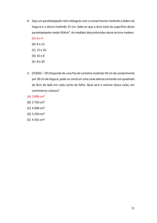 21
4. Seja um paralelepípedo reto retângulo com o comprimento medindo o dobro da
largura e a altura medindo 15 cm. Sabe-se que a área total da superfície desse
paralelepípedo mede 424cm². As medidas desconhecidas desse prisma medem
(A) 8 e 4
(B) 4 e 12
(C) 12 e 16
(D) 16 e 8
(E) 8 e 20
5. (FCMSC – SP) Dispondo de uma fita de cartolina medindo 50 cm de comprimento
por 30 cm de largura, pode-se construir uma caixa aberta cortando um quadrado
de 8cm de lado em cada canto da folha. Qual será o volume dessa caixa, em
centímetros cúbicos?
(A) 3 808 cm³
(B) 2 750 cm³
(C) 4 698 cm³
(D) 3 250 cm³
(E) 4 355 cm³
 