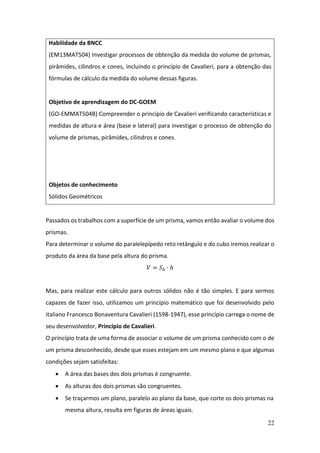 22
Passados os trabalhos com a superfície de um prisma, vamos então avaliar o volume dos
prismas.
Para determinar o volume do paralelepípedo reto retângulo e do cubo iremos realizar o
produto da área da base pela altura do prisma.
𝑉 = 𝑆𝑏 ∙ ℎ
Mas, para realizar este cálculo para outros sólidos não é tão simples. E para sermos
capazes de fazer isso, utilizamos um princípio matemático que foi desenvolvido pelo
italiano Francesco Bonaventura Cavalieri (1598-1947), esse princípio carrega o nome de
seu desenvolvedor, Princípio de Cavalieri.
O princípio trata de uma forma de associar o volume de um prisma conhecido com o de
um prisma desconhecido, desde que esses estejam em um mesmo plano e que algumas
condições sejam satisfeitas:
• A área das bases dos dois prismas é congruente.
• As alturas dos dois prismas são congruentes.
• Se traçarmos um plano, paralelo ao plano da base, que corte os dois prismas na
mesma altura, resulta em figuras de áreas iguais.
Habilidade da BNCC
(EM13MAT504) Investigar processos de obtenção da medida do volume de prismas,
pirâmides, cilindros e cones, incluindo o princípio de Cavalieri, para a obtenção das
fórmulas de cálculo da medida do volume dessas figuras.
Objetivo de aprendizagem do DC-GOEM
(GO-EMMAT504B) Compreender o princípio de Cavalieri verificando características e
medidas de altura e área (base e lateral) para investigar o processo de obtenção do
volume de prismas, pirâmides, cilindros e cones.
Objetos de conhecimento
Sólidos Geométricos
 