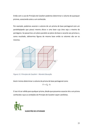 23
Então com o uso do Princípio de Cavalieri podemos determinar o volume de quaisquer
prismas, associando estes a um conhecido.
Por exemplo, podemos associar o volume de um prisma de base pentagonal com um
paralelepípedo que possui mesma altura e uma base cuja área seja a mesma do
pentágono. Se passarmos um plano paralelo ao plano da base e secante aos prismas e,
como resultado, obtivermos figuras de mesma base então os volumes vão ser os
mesmos.
Figura 11: Princípio de Cavalieri - Mundo Educação
Assim iremos determinar o volume do prisma de base pentagonal como
𝑉 = 𝑆𝑏 ∙ ℎ
E isso irá ser válido para qualquer prisma, desde que possamos associar ele a um prisma
conhecido e que as condições do Princípio de Cavalieri sejam satisfeitas.
SUGESTÃO DE ATIVIDADE
 
