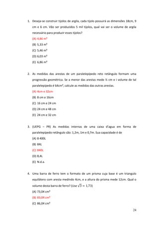 24
1. Deseja-se construir tijolos de argila, cada tijolo possuirá as dimensões 18cm, 9
cm e 6 cm. Vão ser produzidos 5 mil tijolos, qual vai ser o volume de argila
necessário para produzir esses tijolos?
(A) 4,86 m³
(B) 5,33 m³
(C) 5,46 m³
(D) 6,03 m³
(E) 6,86 m³
2. As medidas das arestas de um paralelepípedo reto retângulo formam uma
progressão geométrica. Se a menor das arestas mede ½ cm e i volume de tal
paralelepípedo é 64cm³, calcule as medidas das outras arestas.
(A) 4cm e 32cm
(B) 8 cm e 16cm
(C) 16 cm e 24 cm
(D) 24 cm e 48 cm
(E) 24 cm e 32 cm
3. (UEPG – PR) As medidas internas de uma caixa d’agua em forma de
paralelepípedo retângulo são: 1,2m, 1m e 0,7m. Sua capacidade é de
(A) 8 400L
(B) 84L
(C) 840L
(D) 8,4L
(E) N.d.a.
4. Uma barra de ferro tem o formato de um prisma cuja base é um triangulo
equilátero com aresta medindo 4cm, e a altura do prisma mede 12cm. Qual o
volume desta barra de ferro? (Use √3 = 1,73)
(A) 73,04 cm³
(B) 83,04 cm³
(C) 86,04 cm³
 