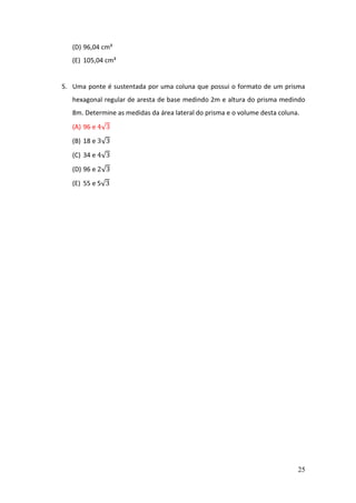25
(D) 96,04 cm³
(E) 105,04 cm³
5. Uma ponte é sustentada por uma coluna que possui o formato de um prisma
hexagonal regular de aresta de base medindo 2m e altura do prisma medindo
8m. Determine as medidas da área lateral do prisma e o volume desta coluna.
(A) 96 e 4√3
(B) 18 e 3√3
(C) 34 e 4√3
(D) 96 e 2√3
(E) 55 e 5√3
 