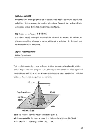 26
Outro poliedro específico a qual podemos destinar nossos estudos são as Pirâmides.
Composta por uma base poligonal e um vértice a pirâmide é formada pelos segmentos
que conectam o vértice a um dos vértices do polígono da base. Ao observar a pirâmide
podemos determinas os seguintes componentes
Base: é o polígono convexo ABCDE contido no plano 𝛼.
Vértice da pirâmide: é o ponto V; os vértices da base são os pontos A B C D e E.
Faces laterais: são os triângulos VAB, VBC, ... VEA.
Habilidade da BNCC
(EM13MAT504) Investigar processos de obtenção da medida do volume de prismas,
pirâmides, cilindros e cones, incluindo o princípio de Cavalieri, para a obtenção das
fórmulas de cálculo da medida do volume dessas figuras.
Objetivo de aprendizagem do DC-GOEM
(GO-EMMAT504C) Investigar processos de obtenção da medida do volume de
prismas, pirâmides, cilindros e cones, utilizando o princípio de Cavalieri para
determinar fórmulas do volume.
Objetos de conhecimento
Sólidos Geométricos
 