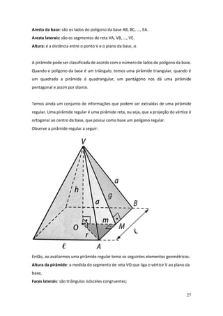 27
Aresta da base: são os lados do polígono da base AB, BC, ..., EA.
Aresta laterais: são os segmentos de reta VA, VB, ..., VE.
Altura: é a distância entre o ponto V e o plano da base, 𝛼.
A pirâmide pode ser classificada de acordo com o número de lados do polígono da base.
Quando o polígono da base é um triângulo, temos uma pirâmide triangular, quando é
um quadrado a pirâmide é quadrangular, um pentágono nos dá uma pirâmide
pentagonal e assim por diante.
Temos ainda um conjunto de informações que podem ser extraídas de uma pirâmide
regular. Uma pirâmide regular é uma pirâmide reta, ou seja, que a projeção do vértice é
ortogonal ao centro da base, que possui como base um polígono regular.
Observe a pirâmide regular a seguir:
Então, ao avaliarmos uma pirâmide regular temo os seguintes elementos geométricos:
Altura da pirâmide: a medida do segmento de reta VO que liga o vértice V ao plano da
base;
Faces laterais: são triângulos isósceles congruentes;
 