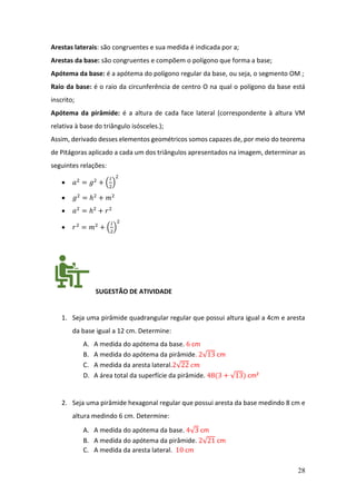 28
Arestas laterais: são congruentes e sua medida é indicada por a;
Arestas da base: são congruentes e compõem o polígono que forma a base;
Apótema da base: é a apótema do polígono regular da base, ou seja, o segmento OM ;
Raio da base: é o raio da circunferência de centro O na qual o polígono da base está
inscrito;
Apótema da pirâmide: é a altura de cada face lateral (correspondente à altura VM
relativa à base do triângulo isósceles.);
Assim, derivado desses elementos geométricos somos capazes de, por meio do teorema
de Pitágoras aplicado a cada um dos triângulos apresentados na imagem, determinar as
seguintes relações:
• 𝑎2
= 𝑔2
+ (
𝑙
2
)
2
• 𝑔2
= ℎ2
+ 𝑚2
• 𝑎2
= ℎ2
+ 𝑟2
• 𝑟2
= 𝑚2
+ (
𝑙
2
)
2
SUGESTÃO DE ATIVIDADE
1. Seja uma pirâmide quadrangular regular que possui altura igual a 4cm e aresta
da base igual a 12 cm. Determine:
A. A medida do apótema da base. 6 cm
B. A medida do apótema da pirâmide. 2√13 cm
C. A medida da aresta lateral.2√22 𝑐𝑚
D. A área total da superfície da pirâmide. 48(3 + √13) cm²
2. Seja uma pirâmide hexagonal regular que possui aresta da base medindo 8 cm e
altura medindo 6 cm. Determine:
A. A medida do apótema da base. 4√3 cm
B. A medida do apótema da pirâmide. 2√21 cm
C. A medida da aresta lateral. 10 cm
 