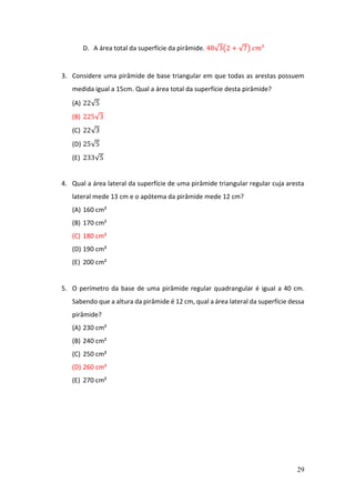 29
D. A área total da superfície da pirâmide. 48√3(2 + √7) 𝑐𝑚²
3. Considere uma pirâmide de base triangular em que todas as arestas possuem
medida igual a 15cm. Qual a área total da superfície desta pirâmide?
(A) 22√5
(B) 225√3
(C) 22√3
(D) 25√5
(E) 233√5
4. Qual a área lateral da superfície de uma pirâmide triangular regular cuja aresta
lateral mede 13 cm e o apótema da pirâmide mede 12 cm?
(A) 160 cm²
(B) 170 cm²
(C) 180 cm²
(D) 190 cm²
(E) 200 cm²
5. O perímetro da base de uma pirâmide regular quadrangular é igual a 40 cm.
Sabendo que a altura da pirâmide é 12 cm, qual a área lateral da superfície dessa
pirâmide?
(A) 230 cm²
(B) 240 cm²
(C) 250 cm²
(D) 260 cm²
(E) 270 cm²
 