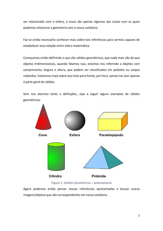 3
ser relacionado com a esfera, e essas são apenas algumas das coisas com as quais
podemos relacionar a geometria com o nosso cotidiano.
Faz-se então necessário conhecer mais sobre tais referências para sermos capazes de
estabelecer essa relação entre vida e matemática.
Começamos então definindo o que são sólidos geométricos, que nada mais são do que
objetos tridimensionais, quando falamos isso, estamos nos referindo a objetos com
comprimento, largura e altura, que podem ser classificados em poliedro ou corpos
redondos. Falaremos mais sobre isso mais para frente, por hora, vamos nos ater apenas
à parte geral de sólidos.
Sem nos atermos tanto a definições, veja a seguir alguns exemplos de sólidos
geométricos:
Figura 1: Sólidos Geométricos – aedonamaria
Agora podemos então pensar nessas referências apresentadas e buscar outras
imagens/objetos que são correspondentes em nosso cotidiano.
 