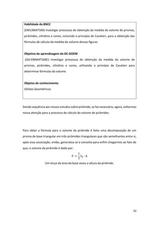 30
Dando sequência aos nossos estudos sobre pirâmide, se faz necessário, agora, voltarmos
nossa atenção para o processo de cálculo do volume de pirâmides.
Para obter a fórmula para o volume da pirâmide é feito uma decomposição de um
prisma de base triangular em três pirâmides triangulares que são semelhantes entre si,
após essa associação, então, generaliza-se o conceito para enfim chegarmos ao fato de
que, o volume da pirâmide é dado por:
𝑉 =
1
3
𝑆𝑏 ∙ ℎ
Um terço da área da base vezes a altura da pirâmide.
Habilidade da BNCC
(EM13MAT504) Investigar processos de obtenção da medida do volume de prismas,
pirâmides, cilindros e cones, incluindo o princípio de Cavalieri, para a obtenção das
fórmulas de cálculo da medida do volume dessas figuras.
Objetivo de aprendizagem do DC-GOEM
(GO-EMMAT504C) Investigar processos de obtenção da medida do volume de
prismas, pirâmides, cilindros e cones, utilizando o princípio de Cavalieri para
determinar fórmulas do volume.
Objetos de conhecimento
Sólidos Geométricos
 