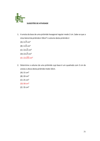 31
SUGESTÃO DE ATIVIDADE
1. A aresta da base de uma pirâmide hexagonal regular mede 2 cm. Sabe-se que a
área lateral da pirâmide é 30cm² o volume desta pirâmide é
(A) 2√3 cm³
(B) 2√6 cm³
(C) 22√2 cm³
(D) 22√3 cm³
(E) 22√66 cm³
2. Determine o volume de uma pirâmide cuja base é um quadrado com 3 cm de
aresta e altura desta pirâmide mede 10cm.
(A) 15 cm³
(B) 20 cm³
(C) 25 cm³
(D) 30 cm³
(E) 35 cm³
 