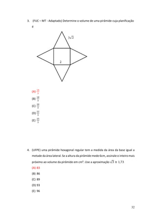32
3. (FUC – MT - Adaptado) Determine o volume de uma pirâmide cuja planificação
é
(A)
16
3
(B)
18
3
(C)
20
3
(D)
22
3
(E)
25
3
4. (UFPE) uma pirâmide hexagonal regular tem a medida da área da base igual a
metade da área lateral. Se a altura da pirâmide mede 6cm, assinale o inteiro mais
próximo ao volume da pirâmide em cm³. Use a aproximação √3 ≅ 1,73
(A) 83
(B) 86
(C) 89
(D) 93
(E) 96
 