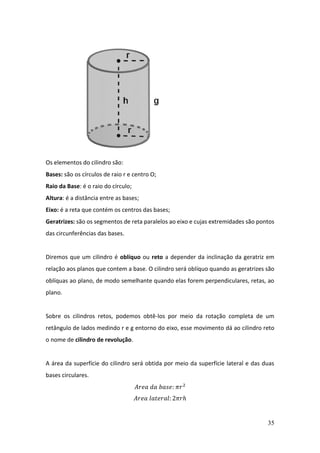 35
Os elementos do cilindro são:
Bases: são os círculos de raio r e centro O;
Raio da Base: é o raio do círculo;
Altura: é a distância entre as bases;
Eixo: é a reta que contém os centros das bases;
Geratrizes: são os segmentos de reta paralelos ao eixo e cujas extremidades são pontos
das circunferências das bases.
Diremos que um cilindro é oblíquo ou reto a depender da inclinação da geratriz em
relação aos planos que contem a base. O cilindro será oblíquo quando as geratrizes são
oblíquas ao plano, de modo semelhante quando elas forem perpendiculares, retas, ao
plano.
Sobre os cilindros retos, podemos obtê-los por meio da rotação completa de um
retângulo de lados medindo r e g entorno do eixo, esse movimento dá ao cilindro reto
o nome de cilindro de revolução.
A área da superfície do cilindro será obtida por meio da superfície lateral e das duas
bases circulares.
𝐴𝑟𝑒𝑎 𝑑𝑎 𝑏𝑎𝑠𝑒: 𝜋𝑟2
𝐴𝑟𝑒𝑎 𝑙𝑎𝑡𝑒𝑟𝑎𝑙: 2𝜋𝑟ℎ
 