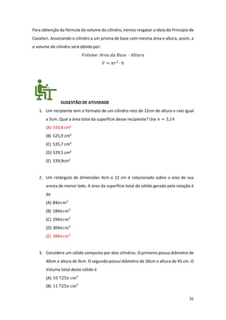 36
Para obtenção da fórmula do volume do cilindro, iremos resgatar a ideia do Princípio de
Cavalieri. Associando o cilindro a um prisma de base com mesma área e altura, assim, a
o volume do cilindro será obtido por:
𝑉𝑜𝑙𝑢𝑚𝑒: 𝐴𝑟𝑒𝑎 𝑑𝑎 𝐵𝑎𝑠𝑒 ∙ 𝐴𝑙𝑡𝑢𝑟𝑎
𝑉 = 𝜋𝑟2
∙ ℎ
SUGESTÃO DE ATIVIDADE
1. Um recipiente tem o formato de um cilindro reto de 12cm de altura e raio igual
a 5cm. Qual a área total da superfície desse recipiente? Use 𝜋 = 3,14
(A) 533,8 cm²
(B) 525,9 cm²
(C) 535,7 cm²
(D) 529,5 cm²
(E) 539,9cm²
2. Um retângulo de dimensões 4cm e 12 cm é rotacionado sobre o eixo de sua
aresta de menor lado. A área da superfície total do sólido gerado pela rotação é
de
(A) 84𝜋𝑐𝑚2
(B) 184𝜋𝑐𝑚2
(C) 294𝜋𝑐𝑚2
(D) 304𝜋𝑐𝑚2
(E) 384𝜋𝑐𝑚2
3. Considere um sólido composto por dois cilindros. O primeiro possui diâmetro de
40cm e altura de 9cm. O segundo possui diâmetro de 30cm e altura de 45 cm. O
Volume total deste sólido é
(A) 10 725𝜋 𝑐𝑚³
(B) 11 725𝜋 𝑐𝑚³
 