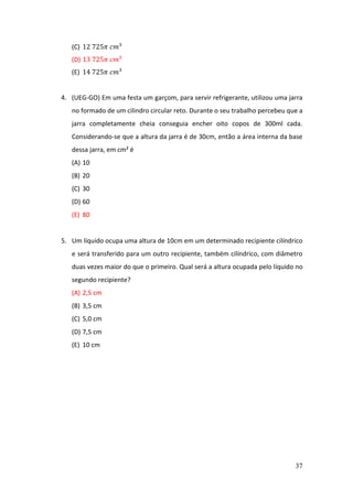 37
(C) 12 725𝜋 𝑐𝑚³
(D) 13 725𝜋 𝑐𝑚³
(E) 14 725𝜋 𝑐𝑚³
4. (UEG-GO) Em uma festa um garçom, para servir refrigerante, utilizou uma jarra
no formado de um cilindro circular reto. Durante o seu trabalho percebeu que a
jarra completamente cheia conseguia encher oito copos de 300ml cada.
Considerando-se que a altura da jarra é de 30cm, então a área interna da base
dessa jarra, em cm² é
(A) 10
(B) 20
(C) 30
(D) 60
(E) 80
5. Um líquido ocupa uma altura de 10cm em um determinado recipiente cilíndrico
e será transferido para um outro recipiente, também cilíndrico, com diâmetro
duas vezes maior do que o primeiro. Qual será a altura ocupada pelo líquido no
segundo recipiente?
(A) 2,5 cm
(B) 3,5 cm
(C) 5,0 cm
(D) 7,5 cm
(E) 10 cm
 