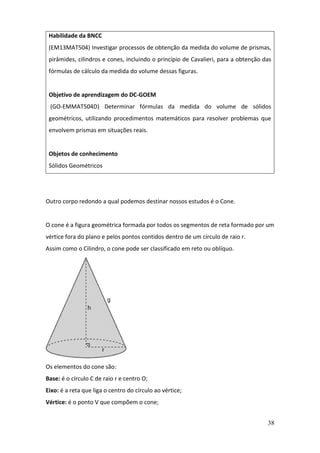 38
Outro corpo redondo a qual podemos destinar nossos estudos é o Cone.
O cone é a figura geométrica formada por todos os segmentos de reta formado por um
vértice fora do plano e pelos pontos contidos dentro de um círculo de raio r.
Assim como o Cilindro, o cone pode ser classificado em reto ou oblíquo.
Os elementos do cone são:
Base: é o círculo C de raio r e centro O;
Eixo: é a reta que liga o centro do círculo ao vértice;
Vértice: é o ponto V que compõem o cone;
Habilidade da BNCC
(EM13MAT504) Investigar processos de obtenção da medida do volume de prismas,
pirâmides, cilindros e cones, incluindo o princípio de Cavalieri, para a obtenção das
fórmulas de cálculo da medida do volume dessas figuras.
Objetivo de aprendizagem do DC-GOEM
(GO-EMMAT504D) Determinar fórmulas da medida do volume de sólidos
geométricos, utilizando procedimentos matemáticos para resolver problemas que
envolvem prismas em situações reais.
Objetos de conhecimento
Sólidos Geométricos
 