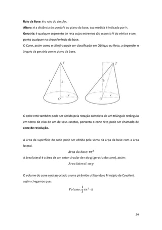39
Raio da Base: é o raio do círculo;
Altura: é a distância do ponto V ao plano da base, sua medida é indicada por h;
Geratriz: é qualquer segmento de reta cujos extremos são o ponto V do vértice e um
ponto qualquer na circunferência da base.
O Cone, assim como o cilindro pode ser classificado em Oblíquo ou Reto, a depender o
ângulo da geratriz com o plano da base.
O cone reto também pode ser obtido pela rotação completa de um triângulo retângulo
em torno do eixo de um de seus catetos, portanto o cone reto pode ser chamado de
cone de revolução.
A área da superfície do cone pode ser obtida pela soma da área da base com a área
lateral.
𝐴𝑟𝑒𝑎 𝑑𝑎 𝑏𝑎𝑠𝑒: 𝜋𝑟2
A área lateral é a área de um setor circular de raio g (geratriz do cone), assim:
𝐴𝑟𝑒𝑎 𝑙𝑎𝑡𝑒𝑟𝑎𝑙: 𝜋𝑟𝑔
O volume do cone será associado a uma pirâmide utilizando o Princípio de Cavalieri,
assim chegamos que:
𝑉𝑜𝑙𝑢𝑚𝑒:
1
3
𝜋𝑟2
∙ ℎ
 
