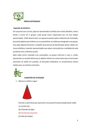 4
MÍDIAS INTEGRADAS
Sugestão de dinâmica
Em conjunto com a turma, após ter apresentado os sólidos sem muitos detalhes, vamos
dividir a turma em 5 grupos. Cada grupo ficará responsável por um dos sólidos
apresentados. Então devem fazer um pequeno passeio pelos ambientes da instituição,
buscando objetos que lembrem ou se assemelham ao solido que designado a seu grupo.
Essa ação objetiva fomentar o trabalho do processo de identificação destes sólidos em
nosso cotidiano, trazendo representações que sejam mais próximas a realidade de cada
estudante e/ou ambiente escolar.
Após todos terem realizado suas associações, os grupos retornam à sala, e, então,
apresentam as características que os objetos tinham em comum para que se tornassem
associável ao sólido em questão. Já buscando estabelecer as características desses
sólidos para um próximo momento.
SUGESTÃO DE ATIVIDADE
1. Observe o sólido a seguir
Assinale a alternativa que apresente uma possível representação deste solido
no mundo real.
(A) Pirâmide do Egito
(B) Sorvete de casquinha
(C) Bola de futebol
 