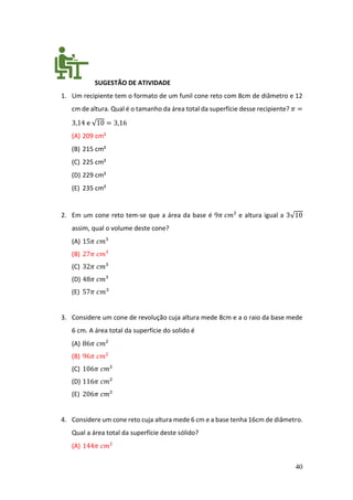 40
SUGESTÃO DE ATIVIDADE
1. Um recipiente tem o formato de um funil cone reto com 8cm de diâmetro e 12
cm de altura. Qual é o tamanho da área total da superfície desse recipiente? 𝜋 =
3,14 e √10 = 3,16
(A) 209 cm²
(B) 215 cm²
(C) 225 cm²
(D) 229 cm²
(E) 235 cm²
2. Em um cone reto tem-se que a área da base é 9𝜋 𝑐𝑚² e altura igual a 3√10
assim, qual o volume deste cone?
(A) 15𝜋 𝑐𝑚³
(B) 27𝜋 𝑐𝑚³
(C) 32𝜋 𝑐𝑚³
(D) 48𝜋 𝑐𝑚³
(E) 57𝜋 𝑐𝑚3
3. Considere um cone de revolução cuja altura mede 8cm e a o raio da base mede
6 cm. A área total da superfície do solido é
(A) 86𝜋 𝑐𝑚²
(B) 96𝜋 𝑐𝑚²
(C) 106𝜋 𝑐𝑚²
(D) 116𝜋 𝑐𝑚²
(E) 206𝜋 𝑐𝑚²
4. Considere um cone reto cuja altura mede 6 cm e a base tenha 16cm de diâmetro.
Qual a área total da superfície deste sólido?
(A) 144𝜋 𝑐𝑚²
 