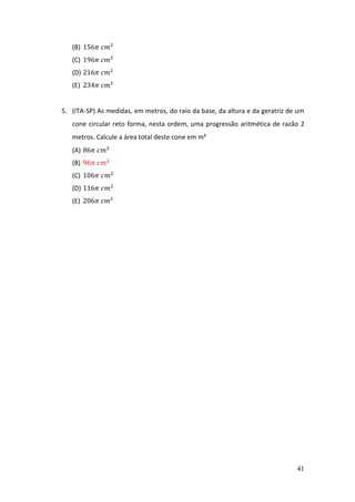 41
(B) 156𝜋 𝑐𝑚²
(C) 196𝜋 𝑐𝑚²
(D) 216𝜋 𝑐𝑚²
(E) 234𝜋 𝑐𝑚²
5. (ITA-SP) As medidas, em metros, do raio da base, da altura e da geratriz de um
cone circular reto forma, nesta ordem, uma progressão aritmética de razão 2
metros. Calcule a área total deste cone em m²
(A) 86𝜋 𝑐𝑚2
(B) 96𝜋 𝑐𝑚2
(C) 106𝜋 𝑐𝑚2
(D) 116𝜋 𝑐𝑚2
(E) 206𝜋 𝑐𝑚²
 