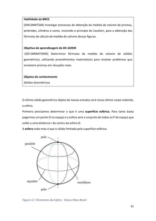 42
O último sólido geométrico objeto de nossos estudos será nosso último corpo redondo,
a esfera.
Primeiro precisamos determinar o que é uma superfície esférica. Para tanto basta
pegarmos um ponto O no espaço e a esfera será o conjunto de todos os P do espaço que
estão a uma distância r do centro da esfera O.
A esfera nada mais é que o sólido limitado pela superfície esférica.
Figura 12: Elementos da Esfera - Educa Mais Brasil
Habilidade da BNCC
(EM13MAT504) Investigar processos de obtenção da medida do volume de prismas,
pirâmides, cilindros e cones, incluindo o princípio de Cavalieri, para a obtenção das
fórmulas de cálculo da medida do volume dessas figuras.
Objetivo de aprendizagem do DC-GOEM
(GO-EMMAT504D) Determinar fórmulas da medida do volume de sólidos
geométricos, utilizando procedimentos matemáticos para resolver problemas que
envolvem prismas em situações reais.
Objetos de conhecimento
Sólidos Geométricos
 