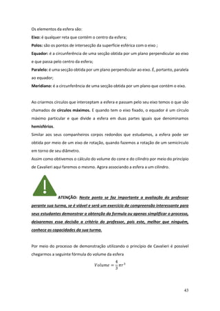 43
Os elementos da esfera são:
Eixo: é qualquer reta que contém o centro da esfera;
Polos: são os pontos de intersecção da superfície esférica com o eixo ;
Equador: é a circunferência de uma secção obtida por um plano perpendicular ao eixo
e que passa pelo centro da esfera;
Paralelo: é uma secção obtida por um plano perpendicular ao eixo. É, portanto, paralela
ao equador;
Meridiano: é a circunferência de uma secção obtida por um plano que contém o eixo.
Ao criarmos círculos que interceptam a esfera e passam pelo seu eixo temos o que são
chamados de círculos máximos. E quando tem o eixo fixado, o equador é um círculo
máximo particular e que divide a esfera em duas partes iguais que denominamos
hemisférios.
Similar aos seus companheiros corpos redondos que estudamos, a esfera pode ser
obtida por meio de um eixo de rotação, quando fazemos a rotação de um semicírculo
em torno de seu diâmetro.
Assim como obtivemos o cálculo do volume do cone e do cilindro por meio do princípio
de Cavalieri aqui faremos o mesmo. Agora associando a esfera a um cilindro.
ATENÇÃO: Neste ponto se faz importante a avaliação do professor
perante sua turma, se é viável e será um exercício de compreensão interessante para
seus estudantes demonstrar a obtenção da formula ou apenas simplificar o processo,
deixaremos essa decisão a critério do professor, pois este, melhor que ninguém,
conhece as capacidades da sua turma.
Por meio do processo de demonstração utilizando o princípio de Cavalieri é possível
chegarmos a seguinte fórmula do volume da esfera
𝑉𝑜𝑙𝑢𝑚𝑒 =
4
3
𝜋𝑟3
 