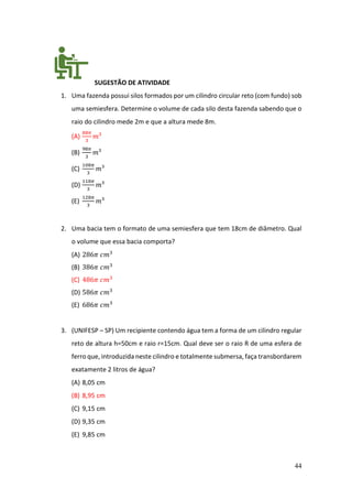 44
SUGESTÃO DE ATIVIDADE
1. Uma fazenda possui silos formados por um cilindro circular reto (com fundo) sob
uma semiesfera. Determine o volume de cada silo desta fazenda sabendo que o
raio do cilindro mede 2m e que a altura mede 8m.
(A)
88𝜋
3
𝑚³
(B)
98𝜋
3
𝑚³
(C)
108𝜋
3
𝑚³
(D)
118𝜋
3
𝑚³
(E)
128𝜋
3
𝑚³
2. Uma bacia tem o formato de uma semiesfera que tem 18cm de diâmetro. Qual
o volume que essa bacia comporta?
(A) 286𝜋 𝑐𝑚3
(B) 386𝜋 𝑐𝑚3
(C) 486𝜋 𝑐𝑚3
(D) 586𝜋 𝑐𝑚3
(E) 686𝜋 𝑐𝑚3
3. (UNIFESP – SP) Um recipiente contendo água tem a forma de um cilindro regular
reto de altura h=50cm e raio r=15cm. Qual deve ser o raio R de uma esfera de
ferro que, introduzida neste cilindro e totalmente submersa, faça transbordarem
exatamente 2 litros de água?
(A) 8,05 cm
(B) 8,95 cm
(C) 9,15 cm
(D) 9,35 cm
(E) 9,85 cm
 