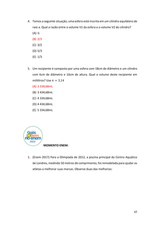 45
4. Temos a seguinte situação, uma esfera está inscrita em um cilindro equilátero de
raio a. Qual a razão entre o volume V1 da esfera e o volume V2 do cilindro?
(A) ½
(B) 2/3
(C) 3/2
(D) 5/3
(E) 1/3
5. Um recipiente é composto por uma esfera com 18cm de diâmetro e um cilindro
com 6cm de diâmetro e 10cm de altura. Qual o volume deste recipiente em
mililitros? Use 𝜋 = 3,14
(A) 3 334,68mL
(B) 3 434,68mL
(C) 4 334,68mL
(D) 4 434,68mL
(E) 5 334,68mL
MOMENTO ENEM:
1. (Enem 2017) Para a Olimpíada de 2012, a piscina principal do Centro Aquático
de Londres, medindo 50 metros de comprimento, foi remodelada para ajudar os
atletas a melhorar suas marcas. Observe duas das melhorias:
 