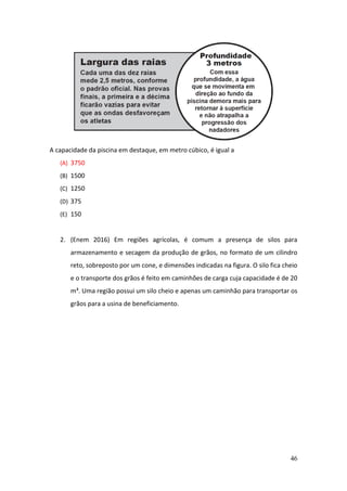 46
A capacidade da piscina em destaque, em metro cúbico, é igual a
(A) 3750
(B) 1500
(C) 1250
(D) 375
(E) 150
2. (Enem 2016) Em regiões agrícolas, é comum a presença de silos para
armazenamento e secagem da produção de grãos, no formato de um cilindro
reto, sobreposto por um cone, e dimensões indicadas na figura. O silo fica cheio
e o transporte dos grãos é feito em caminhões de carga cuja capacidade é de 20
m³. Uma região possui um silo cheio e apenas um caminhão para transportar os
grãos para a usina de beneficiamento.
 