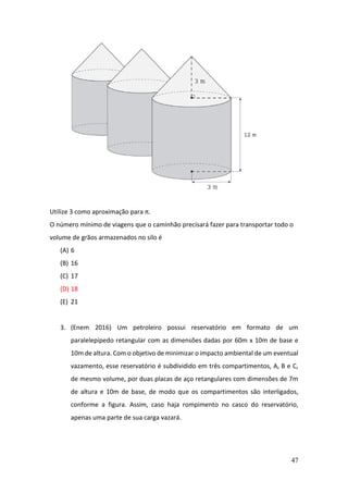 47
Utilize 3 como aproximação para π.
O número mínimo de viagens que o caminhão precisará fazer para transportar todo o
volume de grãos armazenados no silo é
(A) 6
(B) 16
(C) 17
(D) 18
(E) 21
3. (Enem 2016) Um petroleiro possui reservatório em formato de um
paralelepípedo retangular com as dimensões dadas por 60m x 10m de base e
10m de altura. Com o objetivo de minimizar o impacto ambiental de um eventual
vazamento, esse reservatório é subdividido em três compartimentos, A, B e C,
de mesmo volume, por duas placas de aço retangulares com dimensões de 7m
de altura e 10m de base, de modo que os compartimentos são interligados,
conforme a figura. Assim, caso haja rompimento no casco do reservatório,
apenas uma parte de sua carga vazará.
 
