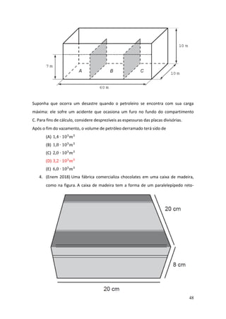 48
Suponha que ocorra um desastre quando o petroleiro se encontra com sua carga
máxima: ele sofre um acidente que ocasiona um furo no fundo do compartimento
C. Para fins de cálculo, considere desprezíveis as espessuras das placas divisórias.
Após o fim do vazamento, o volume de petróleo derramado terá sido de
(A) 1,4 ∙ 103
𝑚3
(B) 1,8 ∙ 103
𝑚3
(C) 2,0 ∙ 103
𝑚3
(D) 3,2 ∙ 103
𝑚3
(E) 6,0 ∙ 103
𝑚3
4. (Enem 2018) Uma fábrica comercializa chocolates em uma caixa de madeira,
como na figura. A caixa de madeira tem a forma de um paralelepípedo reto-
 