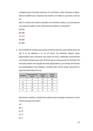 49
retângulo cujas dimensões externas, em centímetro, estão indicadas na figura.
Sabe-se também que a espessura da madeira, em todas as suas faces, é de 0,5
cm.
Qual é o volume de madeira utilizado, em centímetro cúbico, na construção de
uma caixa de madeira como a descrita para embalar os chocolates?
(A) 654
(B) 666
(C) 673
(D) 681
(E) 693
5. (Enem 2018) Um artesão possui potes cilíndricos de tinta cujas medidas externas
são 4 cm de diâmetro e 6 cm de altura. Ele pretende adquirir caixas
organizadoras para armazenar seus potes de tinta, empilhados verticalmente
com tampas voltadas para cima, de forma que as caixas possam ser fechadas. No
mercado, existem cinco opções de caixas organizadoras, com tampa, em formato
de paralelepípedo reto-retângulo, vendidas pelo mesmo preço, possuindo as
seguintes dimensões internas:
Qual desses modelos o artesão deve adquirir para conseguir armazenar o maior
número de potes por caixa?
(A) I
(B) II
(C) III
(D) IV
(E) V
 