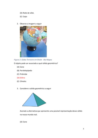 5
(D) Rede de vôlei.
(E) Copo
2. Observe a imagem a seguir
Figura 2: Globo Terrestre em Braile - Bia Mapas
O objeto pode ser associado a qual sólido geométrico?
(A) Cone
(B) Paralelepípedo
(C) Pirâmide
(D) Esfera
(E) Cilindro
3. Considere o sólido geométrico a seguir
Assinale a alternativa que apresente uma possível representação desse sólido
no nosso mundo real.
(A) Cone
 