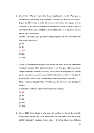 50
6. (Enem 2012 – PPL) Um reservatório de uma cidade estava com 30 m³ de água no
momento em que iniciou um vazamento estimado em 30 litros por minuto.
Depois de 20 minutos, a partir do início do vazamento, uma equipe técnica
chegou ao local e gastou exatamente 2 horas para consertar o sistema e parar o
vazamento. O reservatório não foi reabastecido durante todo o período em que
esteve com o vazamento.
Qual foi o volume de água que sobrou no reservatório, em m³, no momento em
que parou o vazamento?
(A) 3,6
(B) 4,2
(C) 25,8
(D) 26,4
(E) 27,6
7. (Enem 2014) Uma pessoa comprou um aquário em forma de um paralelepípedo
retângulo reto, com 40 cm de comprimento, 15 cm de largura e 20 cm de altura.
Chegando em casa, colocou no aquário uma quantidade de água igual à metade
de sua capacidade. A seguir, para enfeitá-lo, irá colocar pedrinhas coloridas, de
volume igual a 50 cm³ cada, que ficarão totalmente submersas no aquário.
Após a colocação das pedrinhas, o nível da água deverá ficar a 6 cm do topo do
aquário.
O número de pedrinhas a serem colocadas deve ser igual a
(A) 48
(B) 72
(C) 84
(D) 120
(E) 168
8. (Enem 2009) Uma fábrica produz velas de parafina em forma de pirâmide
quadrangular regular com 19 cm de altura e 6 cm de aresta da base. Essas velas
são formadas por 4 blocos de mesma altura — 3 troncos de pirâmide de bases
 