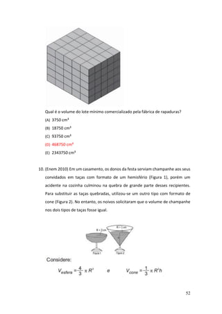 52
Qual é o volume do lote mínimo comercializado pela fábrica de rapaduras?
(A) 3750 cm³
(B) 18750 cm³
(C) 93750 cm³
(D) 468750 cm³
(E) 2343750 cm³
10. (Enem 2010) Em um casamento, os donos da festa serviam champanhe aos seus
convidados em taças com formato de um hemisfério (Figura 1), porém um
acidente na cozinha culminou na quebra de grande parte desses recipientes.
Para substituir as taças quebradas, utilizou-se um outro tipo com formato de
cone (Figura 2). No entanto, os noivos solicitaram que o volume de champanhe
nos dois tipos de taças fosse igual.
 