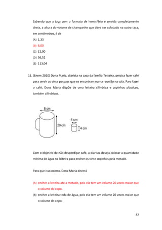 53
Sabendo que a taça com o formato de hemisfério é servida completamente
cheia, a altura do volume de champanhe que deve ser colocado na outra taça,
em centímetros, é de
(A) 1,33
(B) 6,00
(C) 12,00
(D) 56,52
(E) 113,04
11. (Enem 2010) Dona Maria, diarista na casa da família Teixeira, precisa fazer café
para servir as vinte pessoas que se encontram numa reunião na sala. Para fazer
o café, Dona Maria dispõe de uma leiteira cilíndrica e copinhos plásticos,
também cilíndricos.
Com o objetivo de não desperdiçar café, a diarista deseja colocar a quantidade
mínima de água na leiteira para encher os vinte copinhos pela metade.
Para que isso ocorra, Dona Maria deverá
(A) encher a leiteira até a metade, pois ela tem um volume 20 vezes maior que
o volume do copo.
(B) encher a leiteira toda de água, pois ela tem um volume 20 vezes maior que
o volume do copo.
 