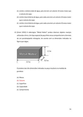54
(C) encher a leiteira toda de água, pois ela tem um volume 10 vezes maior que
o volume do copo.
(D) encher duas leiteiras de água, pois cada uma tem um volume 10 vezes maior
que o volume do copo.
(E) encher cinco leiteiras de água, pois cada uma tem um volume 10 vezes maior
que o volume do copo.
12. (Enem 2010) A siderúrgica “Metal Nobre” produz diversos objetos maciços
utilizando o ferro. Um tipo especial de peça feita nessa companhia tem o formato
de um paralelepípedo retangular, de acordo com as dimensões indicadas na
figura que segue.
O produto das três dimensões indicadas na peça resultaria na medida da
grandeza
(A) Massa
(B) Volume
(C) Superfície
(D) Capacidade
(E) Comprimento
 