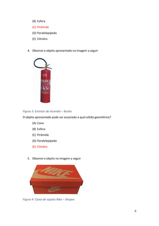 6
(B) Esfera
(C) Pirâmide
(D) Paralelepípedo
(E) Cilindro.
4. Observe o objeto apresentado na imagem a seguir
Figura 3: Extintor de Incendio – Bucka
O objeto apresentado pode ser associado a qual sólido geométrico?
(A) Cone
(B) Esfera
(C) Pirâmide
(D) Paralelepípedo
(E) Cilindro.
5. Observe o objeto na imagem a seguir
Figura 4: Caixa de sapato Nike – Shopee
 